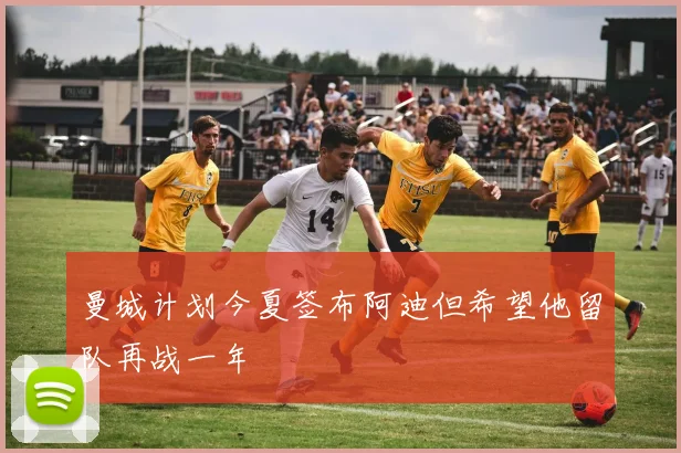曼城计划今夏签布阿迪但希望他留队再战一年