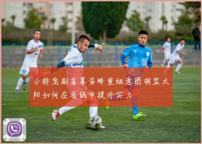 小桥皂剧落幕黄蜂重组意图明显太阳如何在省钱中提升实力