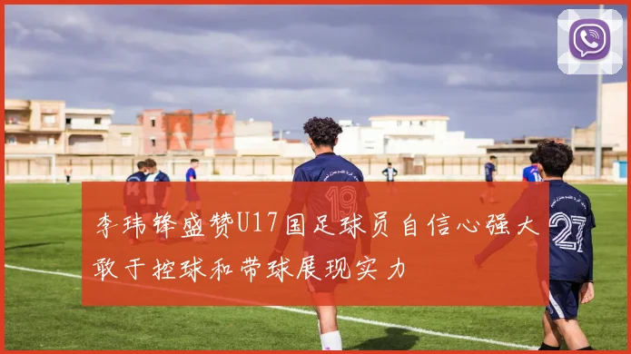 李玮锋盛赞U17国足球员自信心强大敢于控球和带球展现实力