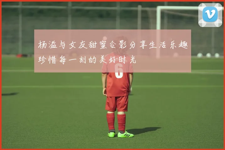 杨溢与女友甜蜜合影分享生活乐趣珍惜每一刻的美好时光