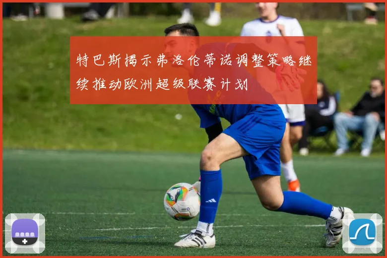 特巴斯揭示弗洛伦蒂诺调整策略继续推动欧洲超级联赛计划