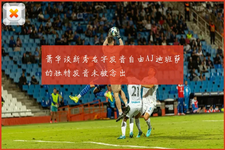 萧华谈新秀名字发音自由AJ迪班萨的独特发音未被念出