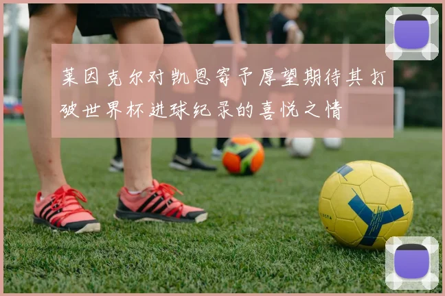 莱因克尔对凯恩寄予厚望期待其打破世界杯进球纪录的喜悦之情