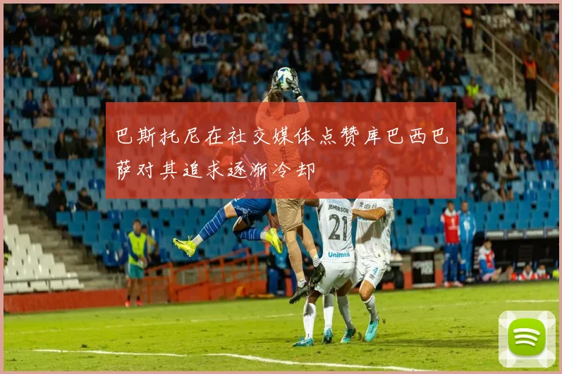 巴斯托尼在社交媒体点赞库巴西巴萨对其追求逐渐冷却