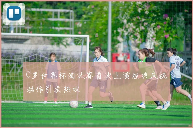 C罗世界杯淘汰赛首次上演经典庆祝动作引发热议
