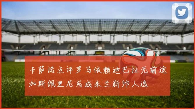 卡萨诺点评罗马依赖迪巴拉无前途加斯佩里尼或成米兰新帅人选
