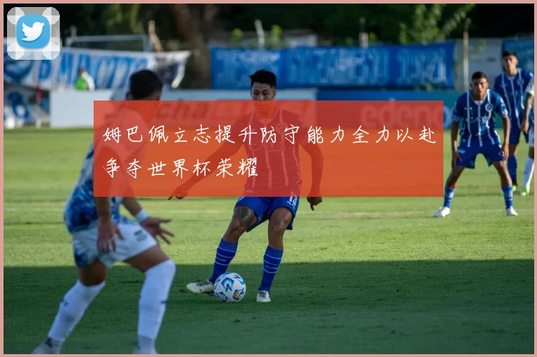 姆巴佩立志提升防守能力全力以赴争夺世界杯荣耀