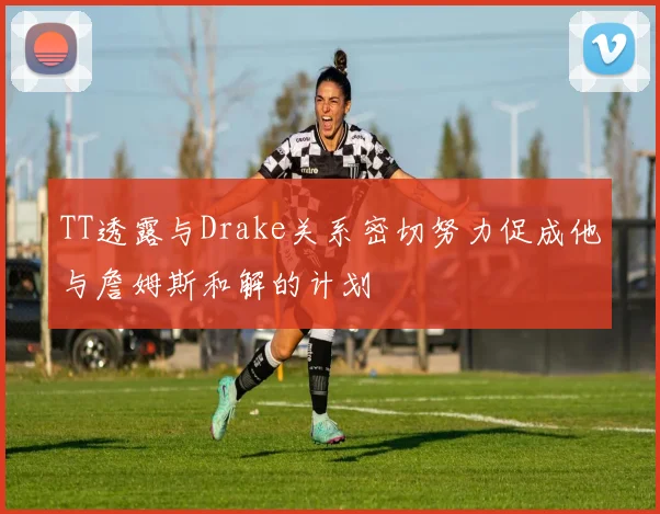 TT透露与Drake关系密切努力促成他与詹姆斯和解的计划