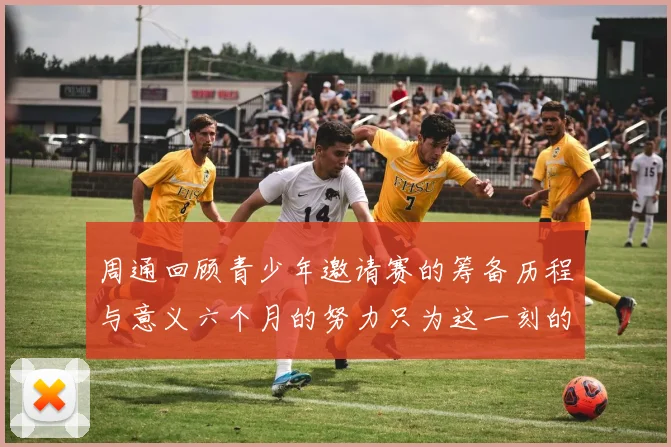 周通回顾青少年邀请赛的筹备历程与意义六个月的努力只为这一刻的精彩