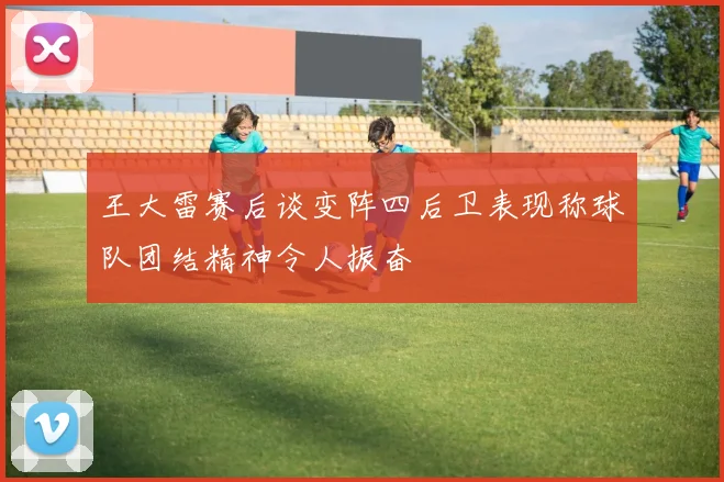 王大雷赛后谈变阵四后卫表现称球队团结精神令人振奋