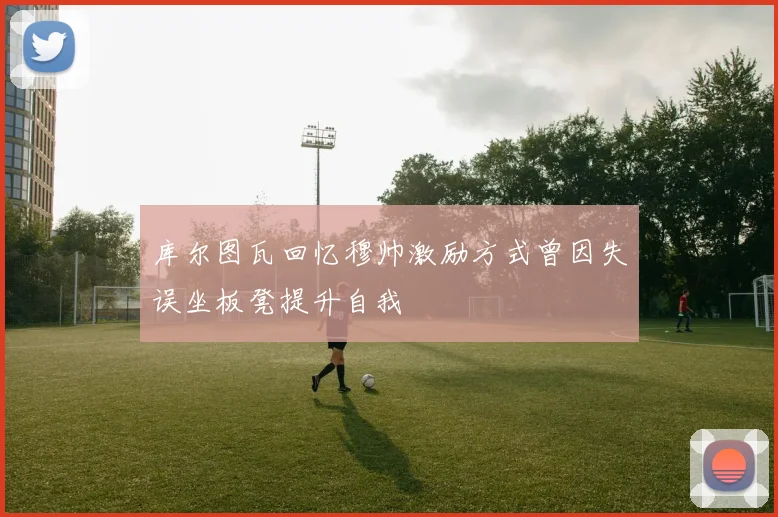 库尔图瓦回忆穆帅激励方式曾因失误坐板凳提升自我